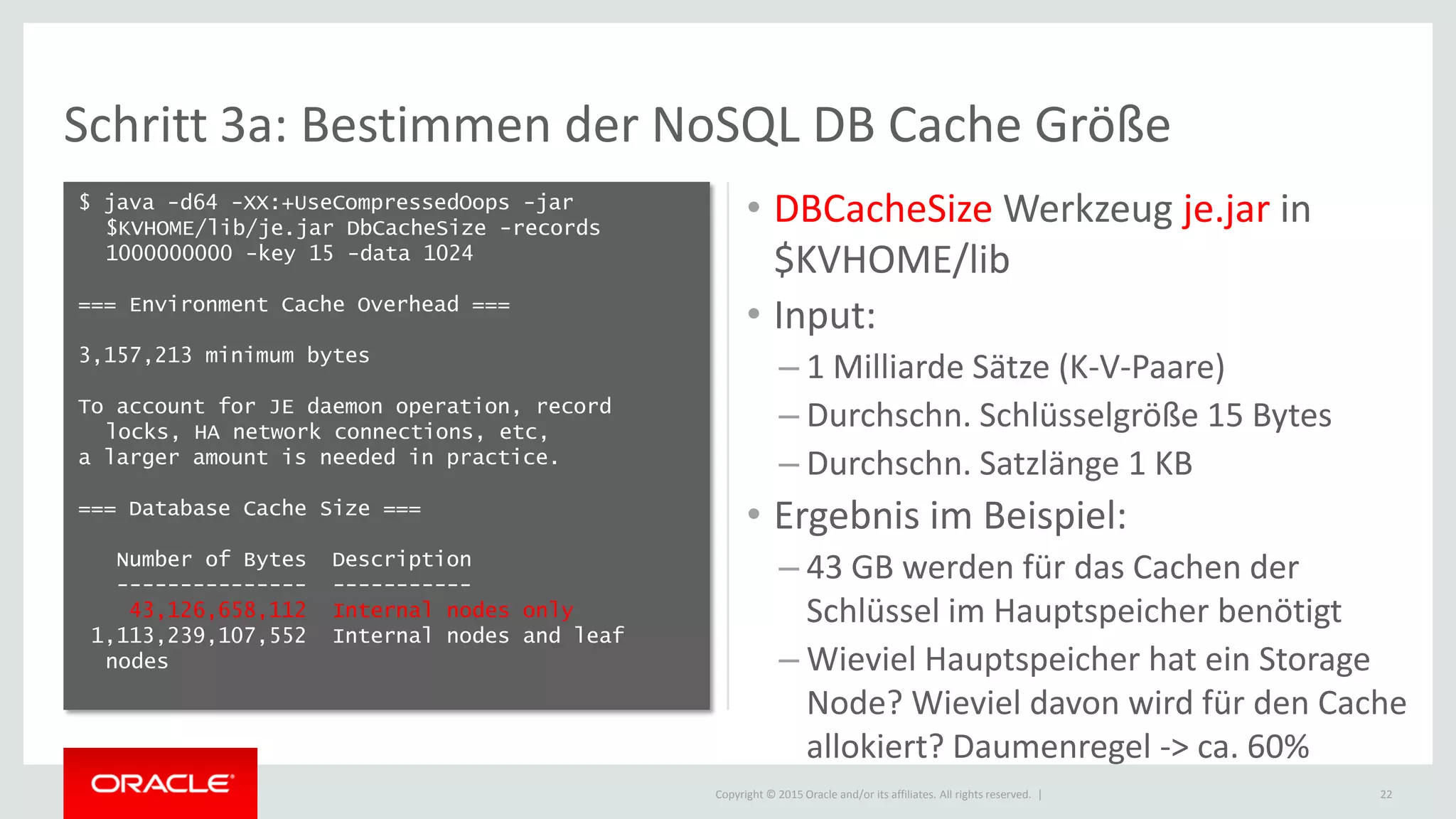Copyright © 2015 Oracle and/or its affiliates. All rights reserved. |
Schritt 3a: Bestimmen der NoSQL DB Cache Größe
• DBCacheSize Werkzeug je.jar in
$KVHOME/lib
• Input:
– 1 Milliarde Sätze (K-V-Paare)
– Durchschn. Schlüsselgröße 15 Bytes
– Durchschn. Satzlänge 1 KB
• Ergebnis im Beispiel:
– 43 GB werden für das Cachen der
Schlüssel im Hauptspeicher benötigt
– Wieviel Hauptspeicher hat ein Storage
Node? Wieviel davon wird für den Cache
allokiert? Daumenregel -> ca. 60%
22
$ java -d64 -XX:+UseCompressedOops -jar
$KVHOME/lib/je.jar DbCacheSize -records
1000000000 -key 15 -data 1024
=== Environment Cache Overhead ===
3,157,213 minimum bytes
To account for JE daemon operation, record
locks, HA network connections, etc,
a larger amount is needed in practice.
=== Database Cache Size ===
Number of Bytes Description
--------------- -----------
43,126,658,112 Internal nodes only
1,113,239,107,552 Internal nodes and leaf
nodes
 