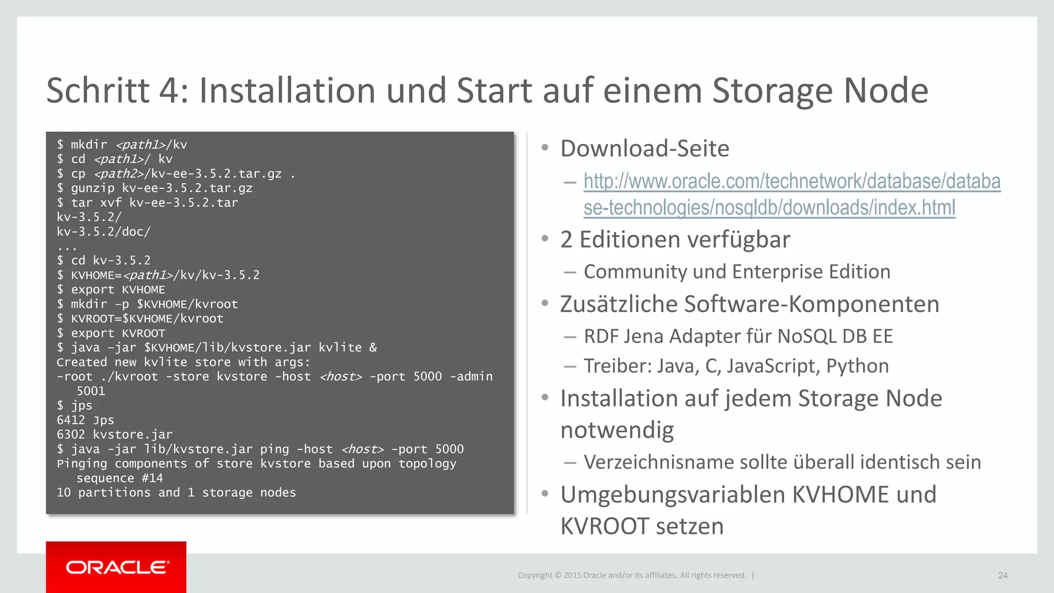 Copyright © 2015 Oracle and/or its affiliates. All rights reserved. |
Schritt 4: Installation und Start auf einem Storage Node
$ mkdir <path1>/kv
$ cd <path1>/ kv
$ cp <path2>/kv-ee-3.5.2.tar.gz .
$ gunzip kv-ee-3.5.2.tar.gz
$ tar xvf kv-ee-3.5.2.tar
kv-3.5.2/
kv-3.5.2/doc/
...
$ cd kv-3.5.2
$ KVHOME=<path1>/kv/kv-3.5.2
$ export KVHOME
$ mkdir –p $KVHOME/kvroot
$ KVROOT=$KVHOME/kvroot
$ export KVROOT
$ java –jar $KVHOME/lib/kvstore.jar kvlite &
Created new kvlite store with args:
-root ./kvroot -store kvstore -host <host> -port 5000 -admin
5001
$ jps
6412 Jps
6302 kvstore.jar
$ java -jar lib/kvstore.jar ping -host <host> -port 5000
Pinging components of store kvstore based upon topology
sequence #14
10 partitions and 1 storage nodes
24
• Download-Seite
– http://www.oracle.com/technetwork/database/databa
se-technologies/nosqldb/downloads/index.html
• 2 Editionen verfügbar
– Community und Enterprise Edition
• Zusätzliche Software-Komponenten
– RDF Jena Adapter für NoSQL DB EE
– Treiber: Java, C, JavaScript, Python
• Installation auf jedem Storage Node
notwendig
– Verzeichnisname sollte überall identisch sein
• Umgebungsvariablen KVHOME und
KVROOT setzen
 