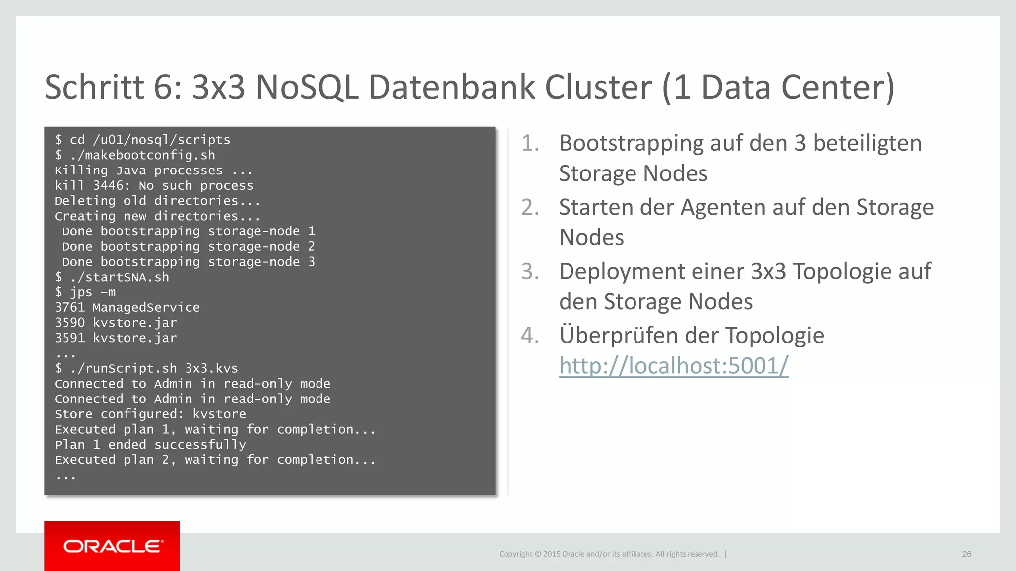 Copyright © 2015 Oracle and/or its affiliates. All rights reserved. |
Schritt 6: 3x3 NoSQL Datenbank Cluster (1 Data Center)
$ cd /u01/nosql/scripts
$ ./makebootconfig.sh
Killing Java processes ...
kill 3446: No such process
Deleting old directories...
Creating new directories...
Done bootstrapping storage-node 1
Done bootstrapping storage-node 2
Done bootstrapping storage-node 3
$ ./startSNA.sh
$ jps –m
3761 ManagedService
3590 kvstore.jar
3591 kvstore.jar
...
$ ./runScript.sh 3x3.kvs
Connected to Admin in read-only mode
Connected to Admin in read-only mode
Store configured: kvstore
Executed plan 1, waiting for completion...
Plan 1 ended successfully
Executed plan 2, waiting for completion...
...
26
1. Bootstrapping auf den 3 beteiligten
Storage Nodes
2. Starten der Agenten auf den Storage
Nodes
3. Deployment einer 3x3 Topologie auf
den Storage Nodes
4. Überprüfen der Topologie
http://localhost:5001/
 