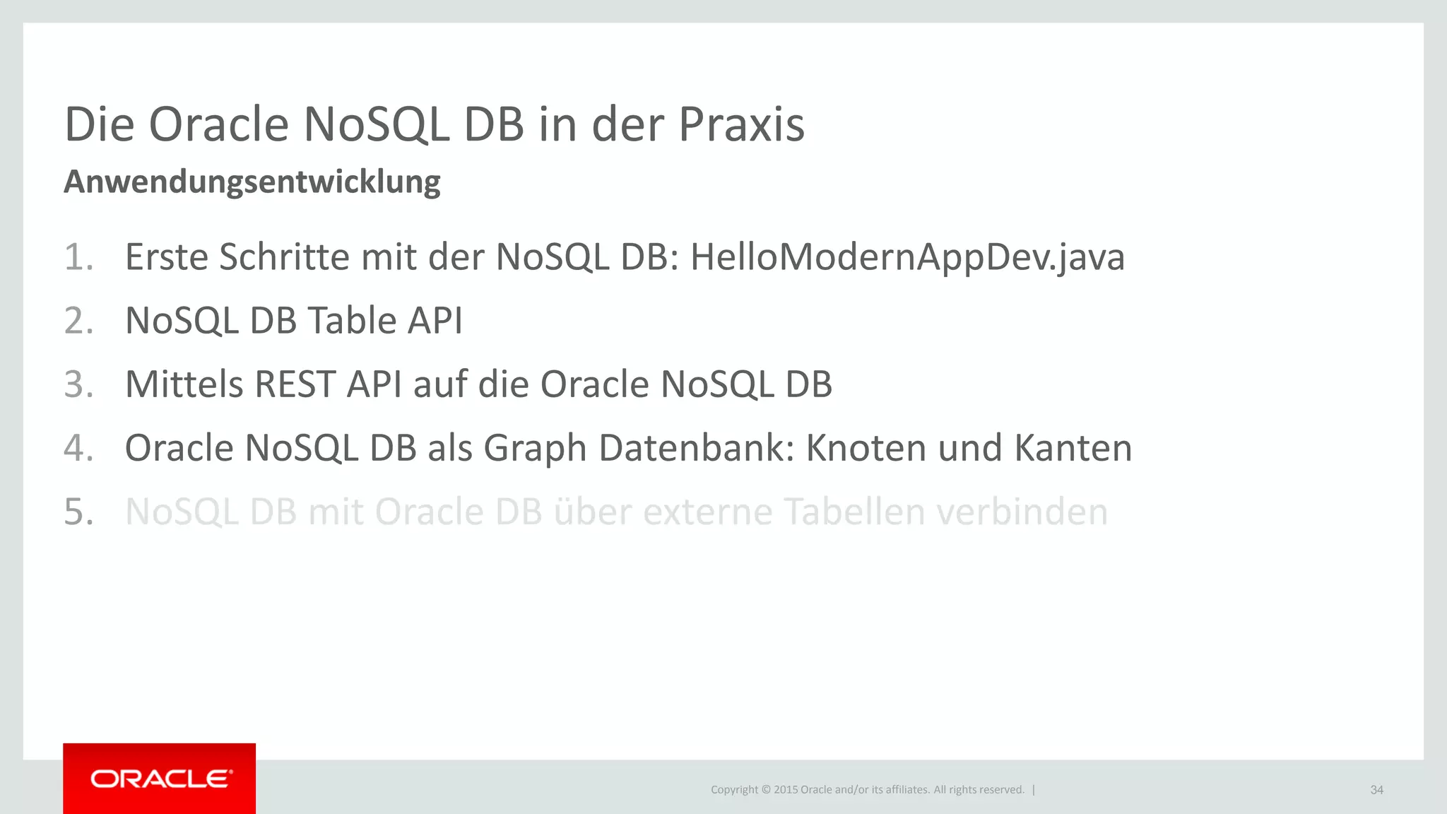 Copyright © 2015 Oracle and/or its affiliates. All rights reserved. |
Die Oracle NoSQL DB in der Praxis
Anwendungsentwicklung
1. Erste Schritte mit der NoSQL DB: HelloModernAppDev.java
2. NoSQL DB Table API
3. Mittels REST API auf die Oracle NoSQL DB
4. Oracle NoSQL DB als Graph Datenbank: Knoten und Kanten
5. NoSQL DB mit Oracle DB über externe Tabellen verbinden
34
 