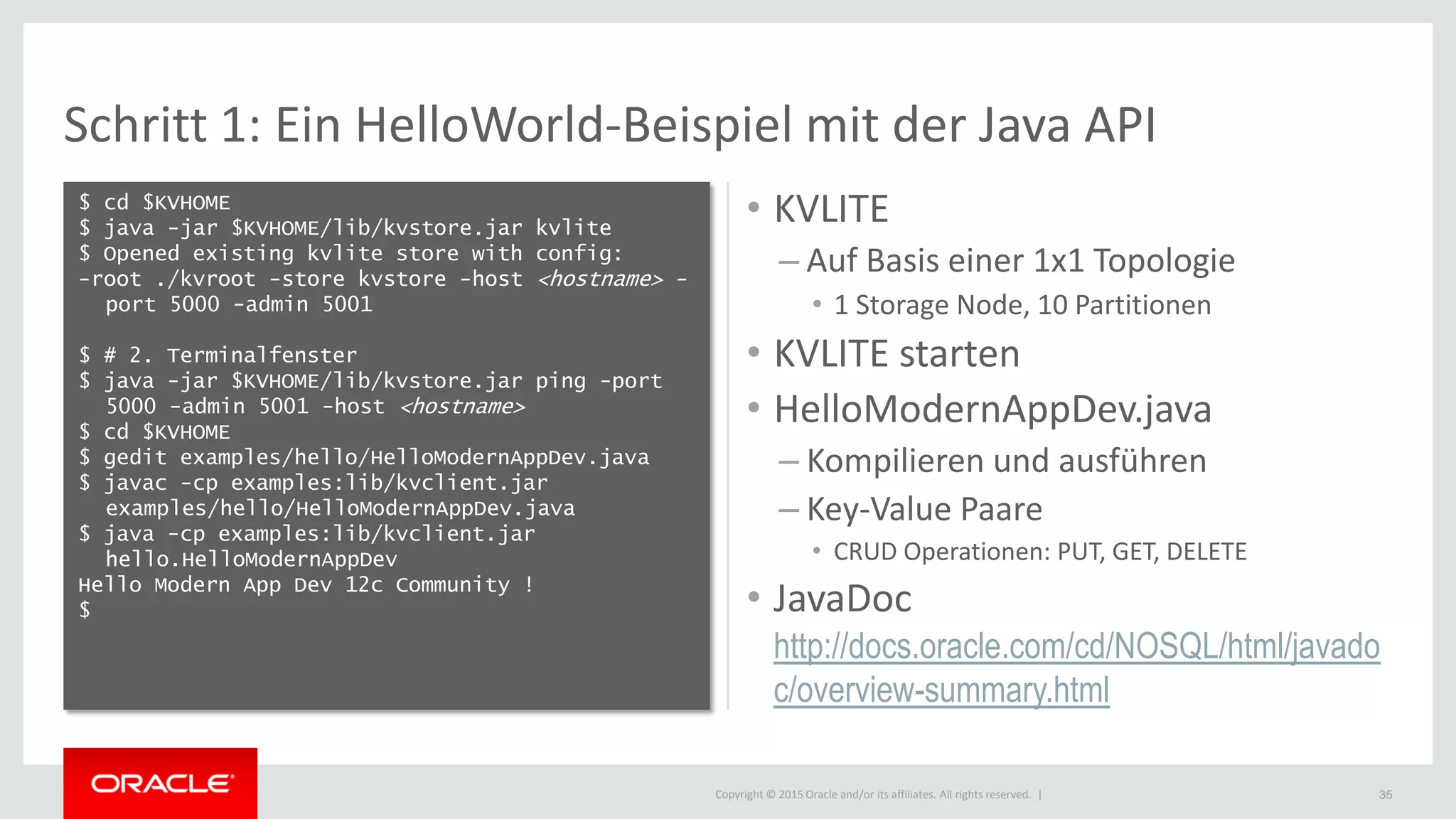 Copyright © 2015 Oracle and/or its affiliates. All rights reserved. |
Schritt 1: Ein HelloWorld-Beispiel mit der Java API
$ cd $KVHOME
$ java -jar $KVHOME/lib/kvstore.jar kvlite
$ Opened existing kvlite store with config:
-root ./kvroot -store kvstore -host <hostname> -
port 5000 -admin 5001
$ # 2. Terminalfenster
$ java -jar $KVHOME/lib/kvstore.jar ping -port
5000 -admin 5001 -host <hostname>
$ cd $KVHOME
$ gedit examples/hello/HelloModernAppDev.java
$ javac -cp examples:lib/kvclient.jar
examples/hello/HelloModernAppDev.java
$ java -cp examples:lib/kvclient.jar
hello.HelloModernAppDev
Hello Modern App Dev 12c Community !
$
35
• KVLITE
– Auf Basis einer 1x1 Topologie
• 1 Storage Node, 10 Partitionen
• KVLITE starten
• HelloModernAppDev.java
– Kompilieren und ausführen
– Key-Value Paare
• CRUD Operationen: PUT, GET, DELETE
• JavaDoc
http://docs.oracle.com/cd/NOSQL/html/javado
c/overview-summary.html
 