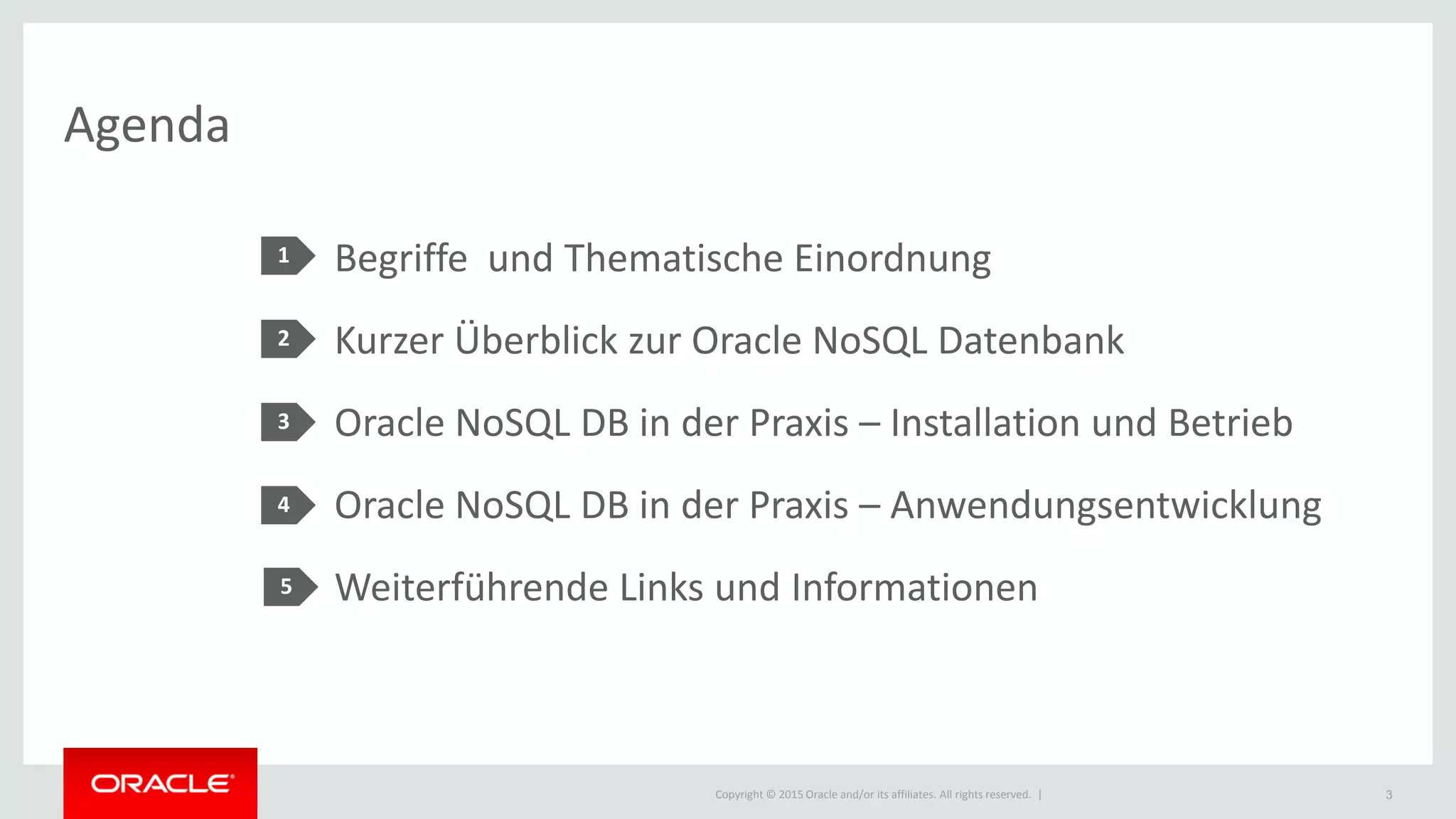 Copyright © 2015 Oracle and/or its affiliates. All rights reserved. |
Agenda
1
2
3
4
Begriffe und Thematische Einordnung
Kurzer Überblick zur Oracle NoSQL Datenbank
Oracle NoSQL DB in der Praxis – Installation und Betrieb
Oracle NoSQL DB in der Praxis – Anwendungsentwicklung
Weiterführende Links und Informationen
3
5
 