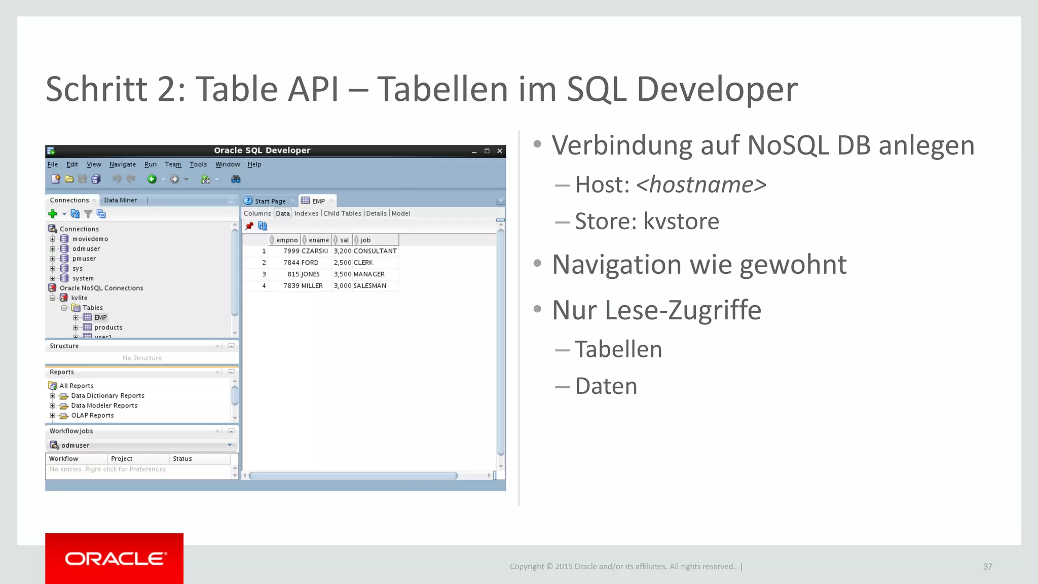 Copyright © 2015 Oracle and/or its affiliates. All rights reserved. |
Schritt 2: Table API – Tabellen im SQL Developer
37
• Verbindung auf NoSQL DB anlegen
– Host: <hostname>
– Store: kvstore
• Navigation wie gewohnt
• Nur Lese-Zugriffe
– Tabellen
– Daten
 