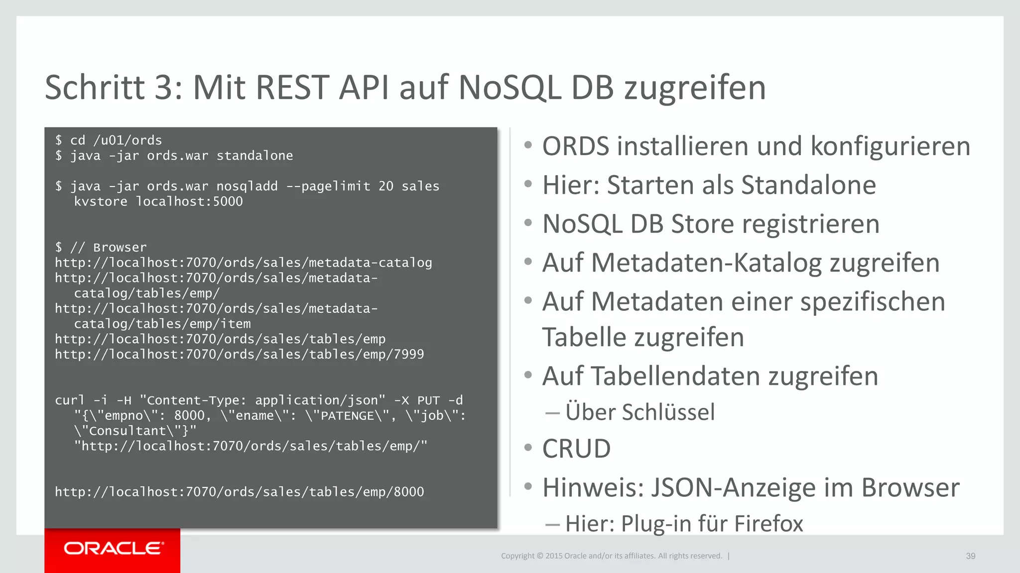 Copyright © 2015 Oracle and/or its affiliates. All rights reserved. |
Schritt 3: Mit REST API auf NoSQL DB zugreifen
$ cd /u01/ords
$ java -jar ords.war standalone
$ java -jar ords.war nosqladd --pagelimit 20 sales
kvstore localhost:5000
$ // Browser
http://localhost:7070/ords/sales/metadata-catalog
http://localhost:7070/ords/sales/metadata-
catalog/tables/emp/
http://localhost:7070/ords/sales/metadata-
catalog/tables/emp/item
http://localhost:7070/ords/sales/tables/emp
http://localhost:7070/ords/sales/tables/emp/7999
curl -i -H "Content-Type: application/json" -X PUT -d
"{"empno": 8000, "ename": "PATENGE", "job":
"Consultant"}"
"http://localhost:7070/ords/sales/tables/emp/"
http://localhost:7070/ords/sales/tables/emp/8000
39
• ORDS installieren und konfigurieren
• Hier: Starten als Standalone
• NoSQL DB Store registrieren
• Auf Metadaten-Katalog zugreifen
• Auf Metadaten einer spezifischen
Tabelle zugreifen
• Auf Tabellendaten zugreifen
– Über Schlüssel
• CRUD
• Hinweis: JSON-Anzeige im Browser
– Hier: Plug-in für Firefox
 