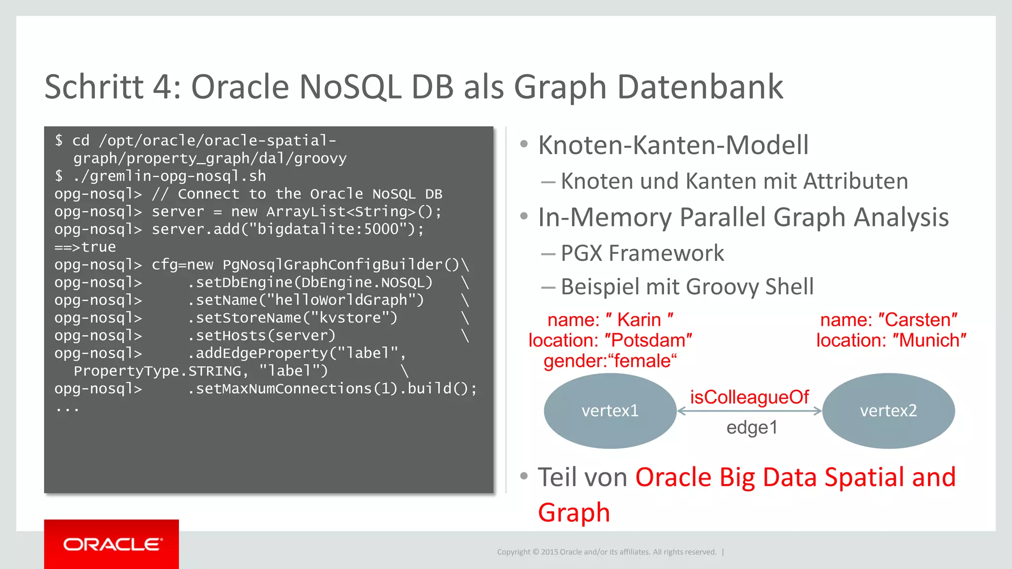 Copyright © 2015 Oracle and/or its affiliates. All rights reserved. |
Schritt 4: Oracle NoSQL DB als Graph Datenbank
$ cd /opt/oracle/oracle-spatial-
graph/property_graph/dal/groovy
$ ./gremlin-opg-nosql.sh
opg-nosql> // Connect to the Oracle NoSQL DB
opg-nosql> server = new ArrayList<String>();
opg-nosql> server.add("bigdatalite:5000");
==>true
opg-nosql> cfg=new PgNosqlGraphConfigBuilder()
opg-nosql> .setDbEngine(DbEngine.NOSQL) 
opg-nosql> .setName("helloWorldGraph") 
opg-nosql> .setStoreName("kvstore") 
opg-nosql> .setHosts(server) 
opg-nosql> .addEdgeProperty("label",
PropertyType.STRING, "label") 
opg-nosql> .setMaxNumConnections(1).build();
...
• Knoten-Kanten-Modell
– Knoten und Kanten mit Attributen
• In-Memory Parallel Graph Analysis
– PGX Framework
– Beispiel mit Groovy Shell
• Teil von Oracle Big Data Spatial and
Graph
vertex1 vertex2
edge1
name: ″ Karin ″
location: ″Potsdam″
gender:“female“
name: ″Carsten″
location: ″Munich″
isColleagueOf
 