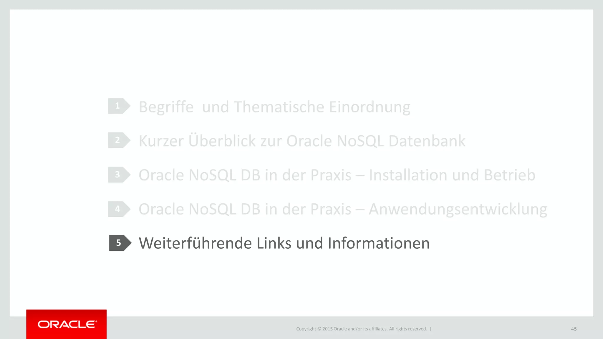 Copyright © 2015 Oracle and/or its affiliates. All rights reserved. |
1
2
3
4
Begriffe und Thematische Einordnung
Kurzer Überblick zur Oracle NoSQL Datenbank
Oracle NoSQL DB in der Praxis – Installation und Betrieb
Oracle NoSQL DB in der Praxis – Anwendungsentwicklung
Weiterführende Links und Informationen
45
5
 