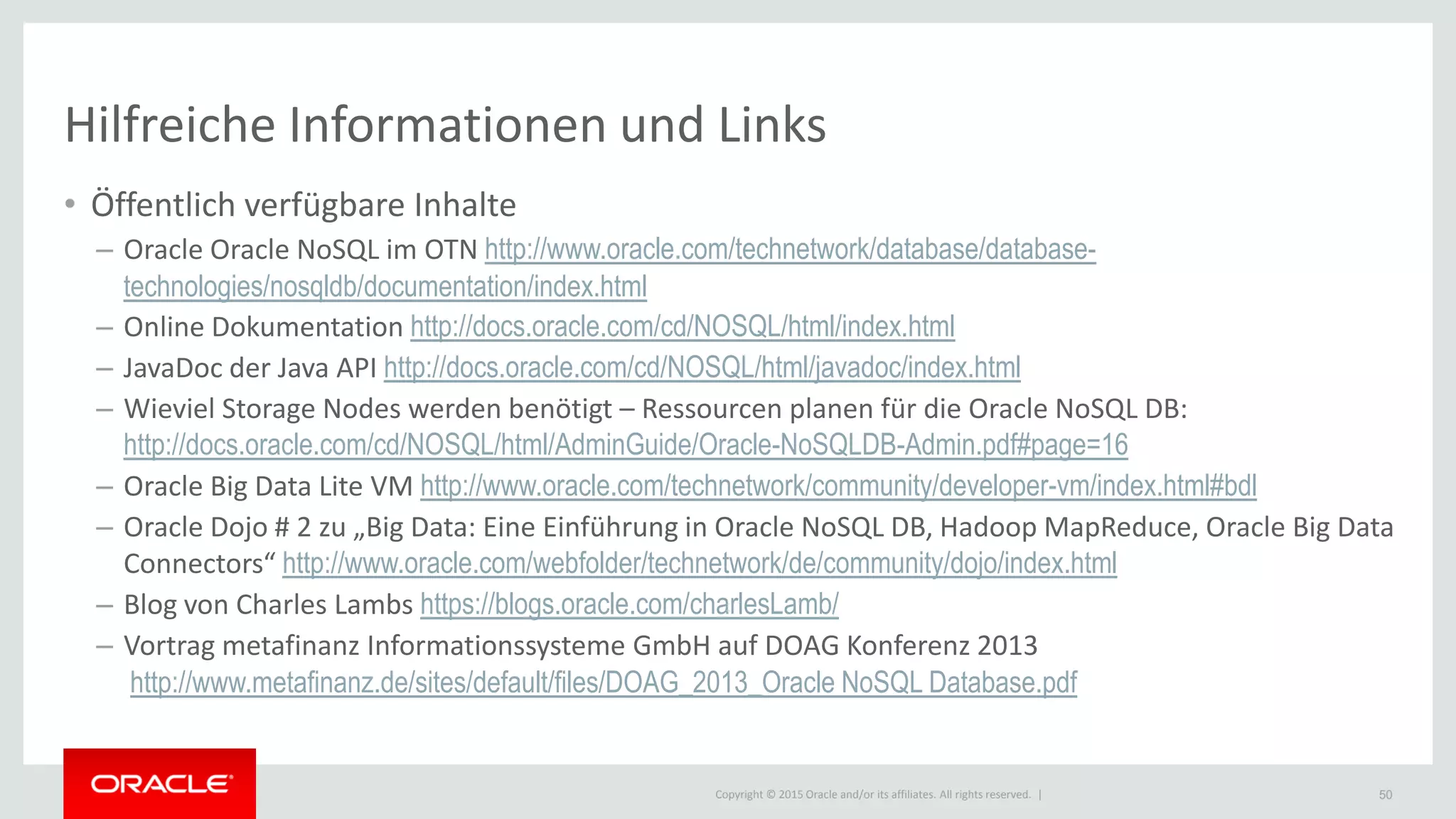 Copyright © 2015 Oracle and/or its affiliates. All rights reserved. |
Hilfreiche Informationen und Links
• Öffentlich verfügbare Inhalte
– Oracle Oracle NoSQL im OTN http://www.oracle.com/technetwork/database/database-
technologies/nosqldb/documentation/index.html
– Online Dokumentation http://docs.oracle.com/cd/NOSQL/html/index.html
– JavaDoc der Java API http://docs.oracle.com/cd/NOSQL/html/javadoc/index.html
– Wieviel Storage Nodes werden benötigt – Ressourcen planen für die Oracle NoSQL DB:
http://docs.oracle.com/cd/NOSQL/html/AdminGuide/Oracle-NoSQLDB-Admin.pdf#page=16
– Oracle Big Data Lite VM http://www.oracle.com/technetwork/community/developer-vm/index.html#bdl
– Oracle Dojo # 2 zu „Big Data: Eine Einführung in Oracle NoSQL DB, Hadoop MapReduce, Oracle Big Data
Connectors“ http://www.oracle.com/webfolder/technetwork/de/community/dojo/index.html
– Blog von Charles Lambs https://blogs.oracle.com/charlesLamb/
– Vortrag metafinanz Informationssysteme GmbH auf DOAG Konferenz 2013
http://www.metafinanz.de/sites/default/files/DOAG_2013_Oracle NoSQL Database.pdf
50
 