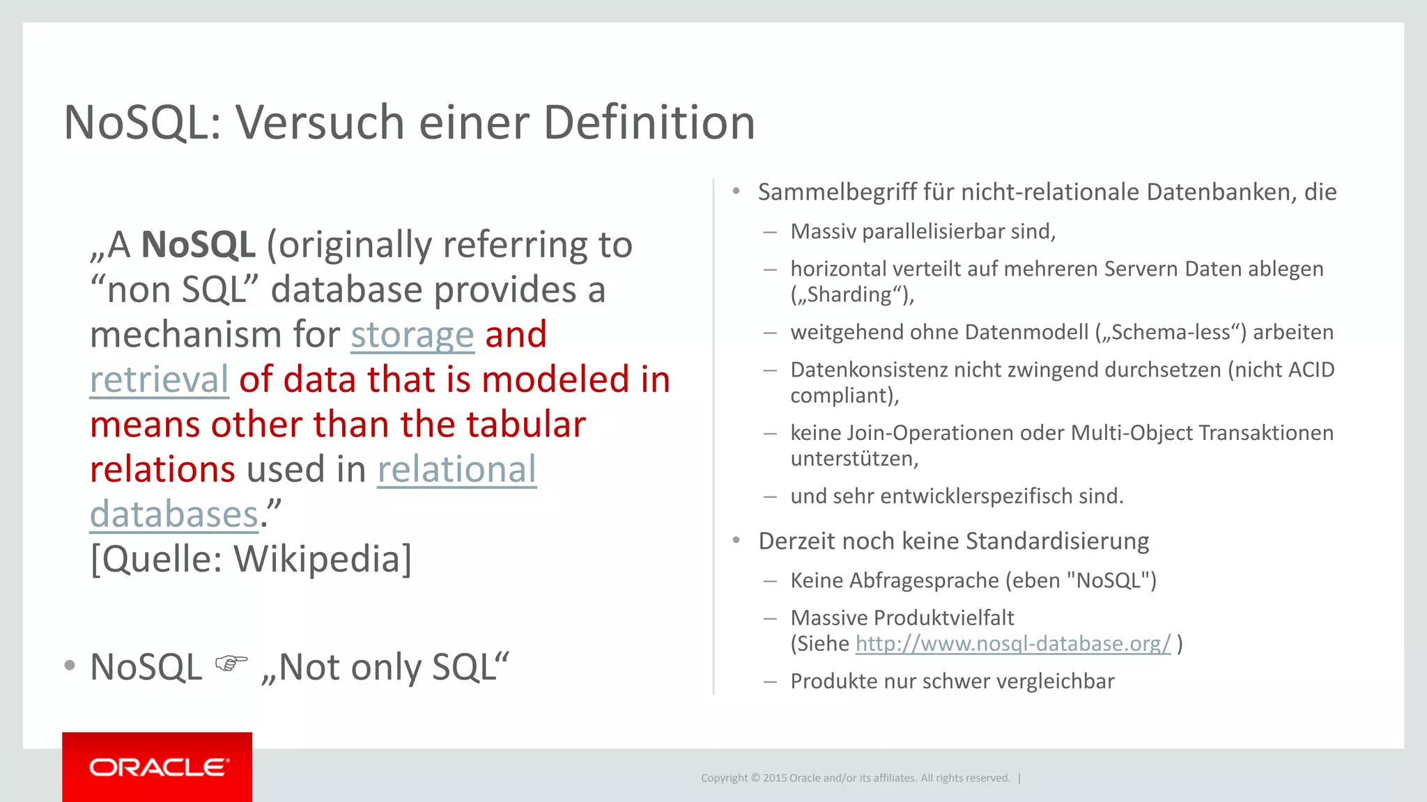 Copyright © 2015 Oracle and/or its affiliates. All rights reserved. |
NoSQL: Versuch einer Definition
„A NoSQL (originally referring to
“non SQL” database provides a
mechanism for storage and
retrieval of data that is modeled in
means other than the tabular
relations used in relational
databases.”
[Quelle: Wikipedia]
• NoSQL  „Not only SQL“
• Sammelbegriff für nicht-relationale Datenbanken, die
– Massiv parallelisierbar sind,
– horizontal verteilt auf mehreren Servern Daten ablegen
(„Sharding“),
– weitgehend ohne Datenmodell („Schema-less“) arbeiten
– Datenkonsistenz nicht zwingend durchsetzen (nicht ACID
compliant),
– keine Join-Operationen oder Multi-Object Transaktionen
unterstützen,
– und sehr entwicklerspezifisch sind.
• Derzeit noch keine Standardisierung
– Keine Abfragesprache (eben "NoSQL")
– Massive Produktvielfalt
(Siehe http://www.nosql-database.org/ )
– Produkte nur schwer vergleichbar
 