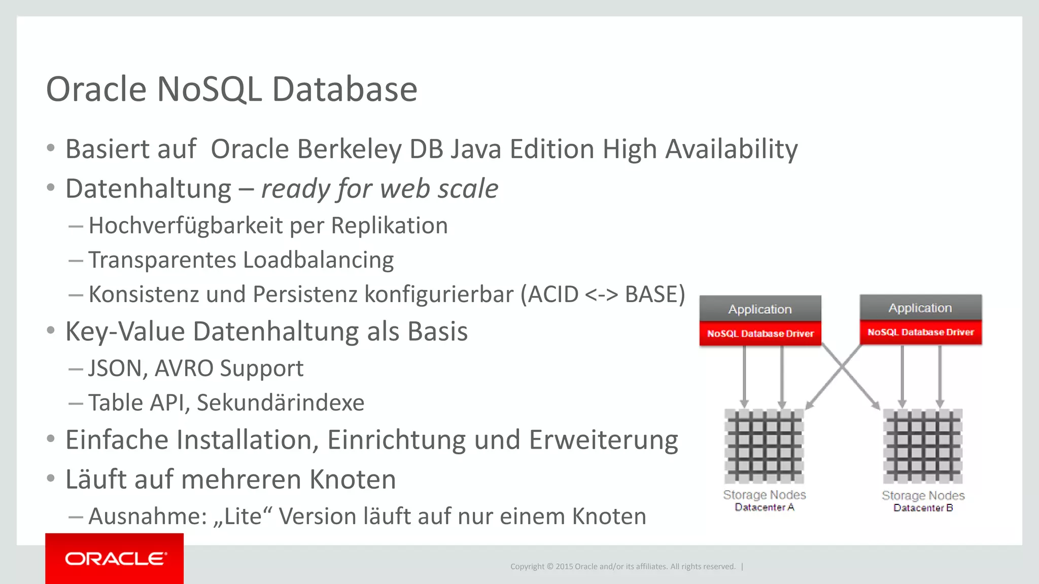Copyright © 2015 Oracle and/or its affiliates. All rights reserved. |
Oracle NoSQL Database
• Basiert auf Oracle Berkeley DB Java Edition High Availability
• Datenhaltung – ready for web scale
– Hochverfügbarkeit per Replikation
– Transparentes Loadbalancing
– Konsistenz und Persistenz konfigurierbar (ACID <-> BASE)
• Key-Value Datenhaltung als Basis
– JSON, AVRO Support
– Table API, Sekundärindexe
• Einfache Installation, Einrichtung und Erweiterung
• Läuft auf mehreren Knoten
– Ausnahme: „Lite“ Version läuft auf nur einem Knoten
 