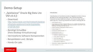 Copyright © 2015 Oracle and/or its affiliates. All rights reserved. |
Demo-Setup
• „Spielwiese“ Oracle Big Data Lite
VM v4.4.0
– Download:
http://www.oracle.com/technetwork/databas
e/bigdata-appliance/oracle-bigdatalite-
2104726.html
– Benötigt VirtualBox
(freie Desktop-Virtualisierung)
– Vorinstallierte Software-Komponenten
– Beispieldaten und –Skripte
– Hands-On Labs
Oracle Confidential – Internal/Restricted/Highly Restricted 19
 
