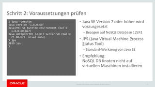Copyright © 2015 Oracle and/or its affiliates. All rights reserved. |
Schritt 2: Voraussetzungen prüfen
$ java –version
java version "1.8.0_60"
Java(TM) SE Runtime Environment (build
1.8.0_60-b27)
Java HotSpot(TM) 64-Bit Server VM (build
25.60-b23, mixed mode)
$ jps
3859 Jps
$
21
• Java SE Version 7 oder höher wird
vorausgesetzt
– Bezogen auf NoSQL Database 12cR1
• JPS (Java Virtual Machine Process
Status Tool)
– Standard-Werkzeug von Java SE
• Empfehlung:
NoSQL DB Knoten nicht auf
virtuellen Maschinen installieren
 