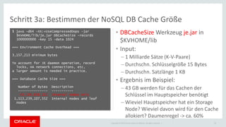 Copyright © 2015 Oracle and/or its affiliates. All rights reserved. |
Schritt 3a: Bestimmen der NoSQL DB Cache Größe
• DBCacheSize Werkzeug je.jar in
$KVHOME/lib
• Input:
– 1 Milliarde Sätze (K-V-Paare)
– Durchschn. Schlüsselgröße 15 Bytes
– Durchschn. Satzlänge 1 KB
• Ergebnis im Beispiel:
– 43 GB werden für das Cachen der
Schlüssel im Hauptspeicher benötigt
– Wieviel Hauptspeicher hat ein Storage
Node? Wieviel davon wird für den Cache
allokiert? Daumenregel -> ca. 60%
22
$ java -d64 -XX:+UseCompressedOops -jar
$KVHOME/lib/je.jar DbCacheSize -records
1000000000 -key 15 -data 1024
=== Environment Cache Overhead ===
3,157,213 minimum bytes
To account for JE daemon operation, record
locks, HA network connections, etc,
a larger amount is needed in practice.
=== Database Cache Size ===
Number of Bytes Description
--------------- -----------
43,126,658,112 Internal nodes only
1,113,239,107,552 Internal nodes and leaf
nodes
 