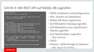 Copyright © 2015 Oracle and/or its affiliates. All rights reserved. |
Schritt 3: Mit REST API auf NoSQL DB zugreifen
$ cd /u01/ords
$ java -jar ords.war standalone
$ java -jar ords.war nosqladd --pagelimit 20 sales
kvstore localhost:5000
$ // Browser
http://localhost:7070/ords/sales/metadata-catalog
http://localhost:7070/ords/sales/metadata-
catalog/tables/emp/
http://localhost:7070/ords/sales/metadata-
catalog/tables/emp/item
http://localhost:7070/ords/sales/tables/emp
http://localhost:7070/ords/sales/tables/emp/7999
curl -i -H "Content-Type: application/json" -X PUT -d
"{"empno": 8000, "ename": "PATENGE", "job":
"Consultant"}"
"http://localhost:7070/ords/sales/tables/emp/"
http://localhost:7070/ords/sales/tables/emp/8000
39
• ORDS installieren und konfigurieren
• Hier: Starten als Standalone
• NoSQL DB Store registrieren
• Auf Metadaten-Katalog zugreifen
• Auf Metadaten einer spezifischen
Tabelle zugreifen
• Auf Tabellendaten zugreifen
– Über Schlüssel
• CRUD
• Hinweis: JSON-Anzeige im Browser
– Hier: Plug-in für Firefox
 