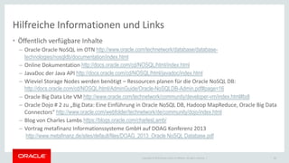 Copyright © 2015 Oracle and/or its affiliates. All rights reserved. |
Hilfreiche Informationen und Links
• Öffentlich verfügbare Inhalte
– Oracle Oracle NoSQL im OTN http://www.oracle.com/technetwork/database/database-
technologies/nosqldb/documentation/index.html
– Online Dokumentation http://docs.oracle.com/cd/NOSQL/html/index.html
– JavaDoc der Java API http://docs.oracle.com/cd/NOSQL/html/javadoc/index.html
– Wieviel Storage Nodes werden benötigt – Ressourcen planen für die Oracle NoSQL DB:
http://docs.oracle.com/cd/NOSQL/html/AdminGuide/Oracle-NoSQLDB-Admin.pdf#page=16
– Oracle Big Data Lite VM http://www.oracle.com/technetwork/community/developer-vm/index.html#bdl
– Oracle Dojo # 2 zu „Big Data: Eine Einführung in Oracle NoSQL DB, Hadoop MapReduce, Oracle Big Data
Connectors“ http://www.oracle.com/webfolder/technetwork/de/community/dojo/index.html
– Blog von Charles Lambs https://blogs.oracle.com/charlesLamb/
– Vortrag metafinanz Informationssysteme GmbH auf DOAG Konferenz 2013
http://www.metafinanz.de/sites/default/files/DOAG_2013_Oracle NoSQL Database.pdf
50
 