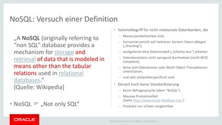 Copyright © 2015 Oracle and/or its affiliates. All rights reserved. |
NoSQL: Versuch einer Definition
„A NoSQL (originally referring to
“non SQL” database provides a
mechanism for storage and
retrieval of data that is modeled in
means other than the tabular
relations used in relational
databases.”
[Quelle: Wikipedia]
• NoSQL  „Not only SQL“
• Sammelbegriff für nicht-relationale Datenbanken, die
– Massiv parallelisierbar sind,
– horizontal verteilt auf mehreren Servern Daten ablegen
(„Sharding“),
– weitgehend ohne Datenmodell („Schema-less“) arbeiten
– Datenkonsistenz nicht zwingend durchsetzen (nicht ACID
compliant),
– keine Join-Operationen oder Multi-Object Transaktionen
unterstützen,
– und sehr entwicklerspezifisch sind.
• Derzeit noch keine Standardisierung
– Keine Abfragesprache (eben "NoSQL")
– Massive Produktvielfalt
(Siehe http://www.nosql-database.org/ )
– Produkte nur schwer vergleichbar
 