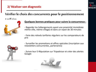 Quelques bonnes pratiques pour suivre la concurrence :
- Regarder les hébergements ayant une proximité immédiate
même ville, même village) et dans un rayon de 30 minutes
- Faire des relevés tarifaires réguliers sur les comparateurs de
prix
- Surveiller les promotions et offres spéciales (inscription aux
newsletters concurrentes, partenaires)
- Suivre leur E-Réputation sur Tripadvisor et créer des alertes
Google
2/ Réaliser son diagnostic
Vérifierle choixdes concurrentspour le positionnement
tarifaire
 