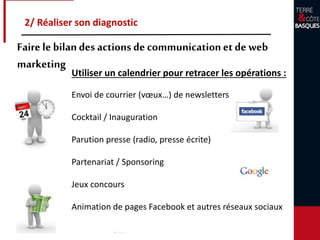 Utiliser un calendrier pour retracer les opérations :
Envoi de courrier (vœux…) de newsletters
Cocktail / Inauguration
Parution presse (radio, presse écrite)
Partenariat / Sponsoring
Jeux concours
Animation de pages Facebook et autres réseaux sociaux
2/ Réaliser son diagnostic
Faire le bilandes actions de communicationet de web
marketing
 