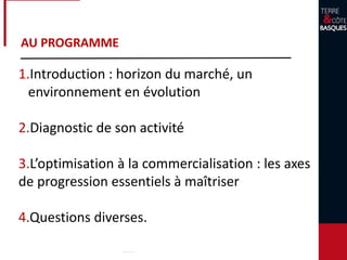 AU PROGRAMME
1.Introduction : horizon du marché, un
environnement en évolution
2.Diagnostic de son activité
3.L’optimisation à la commercialisation : les axes
de progression essentiels à maîtriser
4.Questions diverses.
 