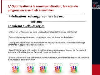 3/ Optimisation à la commercialisation, les axes de
progression essentiels à maîtriser
Fidélisation: échanger surles réseaux
sociaux
En suivant quelques règles
- Utiliser un style propre au web. Le rédactionnel doit être simple et informel
- Communiquer régulièrement (4 posts par mois minimum sur Facebook)
- Dupliquer l’information pour optimiser vos ressources internes, véhiculer une image
cohérente et doper votre référencement
- Jouer l’interactivité entre votre site et les réseaux sociaux pour donner de l’actualité à
votre site officiel (ex. jeu sur Facebook relayé sur le site…)
- Si vous choisissez d’être présent sur plusieurs réseaux, équilibrer les réseaux de contenus
et les réseaux de conversation
 