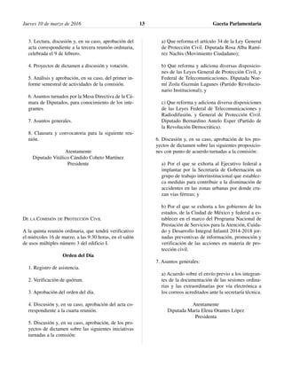 3. Lectura, discusión y, en su caso, aprobación del
acta correspondiente a la tercera reunión ordinaria,
celebrada el 9 de febrero.
4. Proyectos de dictamen a discusión y votación.
5. Análisis y aprobación, en su caso, del primer in-
forme semestral de actividades de la comisión.
6. Asuntos turnados por la Mesa Directiva de la Cá-
mara de Diputados, para conocimiento de los inte-
grantes.
7. Asuntos generales.
8. Clausura y convocatoria para la siguiente reu-
nión.
Atentamente
Diputado Vitálico Cándido Coheto Martínez
Presidente
DE LA COMISIÓN DE PROTECCIÓN CIVIL
A la quinta reunión ordinaria, que tendrá verificativo
el miércoles 16 de marzo, a las 9:30 horas, en el salón
de usos múltiples número 3 del edificio I.
Orden del Día
1. Registro de asistencia.
2. Verificación de quórum.
3. Aprobación del orden del día.
4. Discusión y, en su caso, aprobación del acta co-
rrespondiente a la cuarta reunión.
5. Discusión y, en su caso, aprobación, de los pro-
yectos de dictamen sobre las siguientes iniciativas
turnadas a la comisión:
a) Que reforma el artículo 34 de la Ley General
de Protección Civil. Diputada Rosa Alba Ramí-
rez Nachis (Movimiento Ciudadano);
b) Que reforma y adiciona diversas disposicio-
nes de las Leyes General de Protección Civil, y
Federal de Telecomunicaciones. Diputada Noe-
mí Zoila Guzmán Lagunes (Partido Revolucio-
nario Institucional); y
c) Que reforma y adiciona diversa disposiciones
de las Leyes Federal de Telecomunicaciones y
Radiodifusión, y General de Protección Civil.
Diputado Bernardino Antelo Esper (Partido de
la Revolución Democrática).
6. Discusión y, en su caso, aprobación de los pro-
yectos de dictamen sobre las siguientes proposicio-
nes con punto de acuerdo turnadas a la comisión:
a) Por el que se exhorta al Ejecutivo federal a
implantar por la Secretaría de Gobernación un
grupo de trabajo interinstitucional que establez-
ca medidas para contribuir a la disminución de
accidentes en las zonas urbanas por donde cru-
zan vías férreas; y
b) Por el que se exhorta a los gobiernos de los
estados, de la Ciudad de México y federal a es-
tablecer en el marco del Programa Nacional de
Prestación de Servicios para la Atención, Cuida-
do y Desarrollo Integral Infantil 2014-2018 jor-
nadas preventivas de información, promoción y
verificación de las acciones en materia de pro-
tección civil.
7. Asuntos generales:
a) Acuerdo sobre el envío previo a los integran-
tes de la documentación de las sesiones ordina-
rias y las extraordinarias por vía electrónica a
los correos acreditados ante la secretaría técnica.
Atentamente
Diputada María Elena Orantes López
Presidenta
Jueves 10 de marzo de 2016 Gaceta Parlamentaria13
 