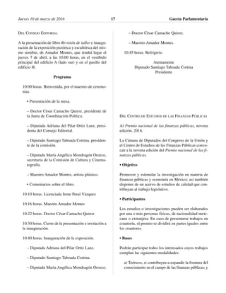 DEL CONSEJO EDITORIAL
A la presentación de libro Revisión de taller e inaugu-
ración de la exposición pictórica y escultórica del mis-
mo nombre, de Amador Montes, que tendrá lugar el
jueves 7 de abril, a las 10:00 horas, en el vestíbulo
principal del edificio A (lado sur) y en el pasillo del
edificio H.
Programa
10:00 horas. Bienvenida, por el maestro de ceremo-
nias.
• Presentación de la mesa.
– Doctor César Camacho Quiroz, presidente de
la Junta de Coordinación Política.
– Diputada Adriana del Pilar Ortiz Lanz, presi-
denta del Consejo Editorial.
– Diputado Santiago Taboada Cortina, presiden-
te de la comisión.
– Diputada María Angélica Mondragón Orozco,
secretaria de la Comisión de Cultura y Cinema-
tografía.
– Maestro Amador Montes, artista plástico.
• Comentarios sobre el libro.
10:10 horas. Licenciada Irene Peral Vázquez
10:16 horas. Maestro Amador Montes
10:22 horas. Doctor César Camacho Quiroz
10:30 horas. Cierre de la presentación e invitación a
la inauguración.
10:40 horas. Inauguración de la exposición.
– Diputada Adriana del Pilar Ortiz Lanz.
– Diputado Santiago Taboada Cortina.
– Diputada María Angélica Mondragón Orozco.
– Doctor César Camacho Quiroz.
– Maestro Amador Montes.
10:45 horas. Refrigerio
Atentamente
Diputado Santiago Taboada Cortina
Presidente
DEL CENTRO DE ESTUDIOS DE LAS FINANZAS PÚBLICAS
Al Premio nacional de las finanzas públicas, novena
edición, 2016.
La Cámara de Diputados del Congreso de la Unión y
el Centro de Estudios de las Finanzas Públicas convo-
can a la novena edición del Premio nacional de las fi-
nanzas públicas.
• Objetivo
Promover y estimular la investigación en materia de
finanzas públicas y economía en México; así también
disponer de un acervo de estudios de calidad que con-
tribuyan al trabajo legislativo.
• Participantes
Los estudios o investigaciones pueden ser elaborados
por una o más personas físicas, de nacionalidad mexi-
cana o extranjera. En caso de presentarse trabajos en
coautoría, el premio se dividirá en partes iguales entre
los coautores.
• Bases
Podrán participar todos los interesados cuyos trabajos
cumplan las siguientes modalidades:
a) Teóricos, si contribuyen a expandir la frontera del
conocimiento en el campo de las finanzas públicas; y
Jueves 10 de marzo de 2016 Gaceta Parlamentaria17
 