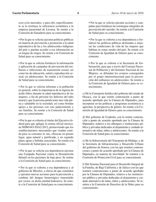 ceso a los mercados, y para ello, específicamen-
te se le restituya la suficiencia económica a la
empresa paraestatal de Liconsa. Se remite a la
Comisión de Ganadería para su conocimiento.
• Por la que se solicita ejecutar políticas públicas
en materia de prevención y promoción a la salud
reproductiva de las y los adolescentes indígenas
del país y puedan acceder a esa información en
su lengua de origen. Se remite a la Comisión de
Salud para su conocimiento.
• Por la que se solicita fortalecer la información
y aplicación de campañas de prevención del em-
barazo e infecciones de transmisión sexual, así
como las de educación, salud y reproducción se-
xual, en adolescentes. Se remite a la Comisión
de Salud para su conocimiento.
• Por la que se solicita informar a la población
en general, sobre la importancia de la ingesta de
ácido fólico durante la edad reproductiva de las
mujeres, a fin de prevenir los defectos del tubo
neural y que la persona pueda tener una vida ple-
na y saludable en la sociedad; así como brindar
apoyo a las personas con este padecimiento y
sus familias. Se remite a la Comisión de Salud
para su conocimiento.
• Por la que se exhorta al titular del Ejecutivo fe-
deral para que aplique la norma oficial mexica-
na NOM-043-SSA2-2012, promoviendo que los
establecimientos mercantiles que vendan comi-
da para su consumo in situ, ofrezcan en primer
lugar, agua natural y purificada, y en segundo
plano aguas y bebidas azucaradas. Se remite a la
Comisión de Salud para su conocimiento.
• Por la que se solicita esa dependencia ejecutar
una Campaña Nacional contra la Desnutrición
Infantil en los pacientes de bajo peso. Se remite
a la Comisión de Salud para su conocimiento.
• Por la que se exhorta a esa dependencia y al
gobierno de Morelos, a efecto de que continúen
y ejecuten nuevas acciones para la prevención y
combate del dengue hemorrágico transmitido
por vector, en dicha entidad federativa. Se remi-
te a la Comisión de Salud para su conocimiento.
• Por la que se solicita ejecutar acciones y cam-
pañas para fortalecer las estrategias integrales de
prevención del suicidio. Se remite a la Comisión
de Salud para su conocimiento.
• Por la que se exhorta a esa dependencia a for-
talecer las políticas públicas destinadas a mejo-
rar las condiciones de vida de las mujeres que
habitan en zonas rurales del país. Se remite a la
Comisión de Igualdad de Género para su cono-
cimiento.
• Por la que se exhorta a la Secretaría de Go-
bernación, para que a través del Consejo Nacio-
nal de Población y del Instituto Nacional de las
Mujeres, se difundan los avances conseguidos
por el grupo interinstitucional para la preven-
ción del embarazo en adolescentes. Se remite a
la Comisión de Igualdad de Género para su co-
nocimiento.
c) De la Consejería Jurídica del gobierno del estado de
Oaxaca, con la que remite contestación a punto de
acuerdo aprobado por la Cámara de Diputados, para
incorporar en las políticas y programas económicos y
agrícolas, la perspectiva de género. Se remite a la Co-
misión de Igualdad de Género para su conocimiento.
d) Del gobierno de Coahuila, con la remite contesta-
ción a punto de acuerdo aprobado por la Cámara de
Diputados, relativo a los albergues e instituciones pú-
blico y privadas dedicadas al alojamiento y cuidado al-
ternativo de niñas, niños y adolescentes. Se remite a la
Comisión de Salud para su conocimiento.
e) De la Subsecretaría del Transporte de Hidalgo, y de
la Secretaría de Infraestructura y Desarrollo Urbano
del gobierno de Sonora, con las que remiten contesta-
ciones a punto de acuerdo aprobado por la Cámara de
Diputados, en materia de movilidad. Se remiten a la
Comisión de Protección Civil para su conocimiento.
f) Del Sistema Nacional para el Desarrollo Integral de
la Familia, de Baja California y de Jalisco con las que
remiten contestaciones a punto de acuerdo aprobado
por la Cámara de Diputados, relativo a las institucio-
nes público y privadas dedicadas al alojamiento y cui-
dado alternativo de niñas, niños y adolescentes. Se re-
miten a la Comisión de Derechos de la Niñez para su
conocimiento.
Gaceta Parlamentaria Jueves 10 de marzo de 20164
 