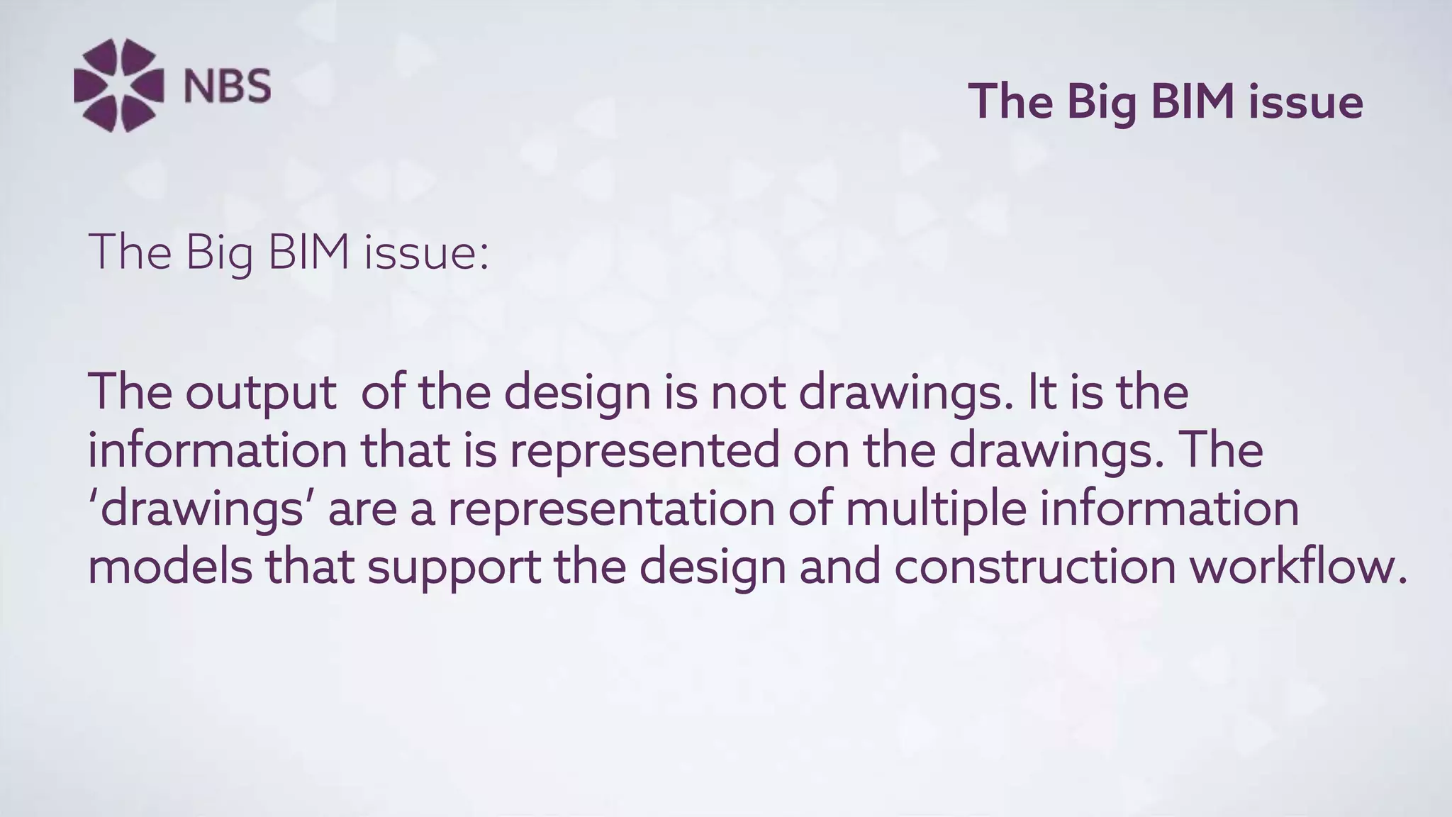The Big BIM issue
The Big BIM issue:
The output of the design is not drawings. It is the
information that is represented on the drawings. The
‘drawings’ are a representation of multiple information
models that support the design and construction workflow.
 