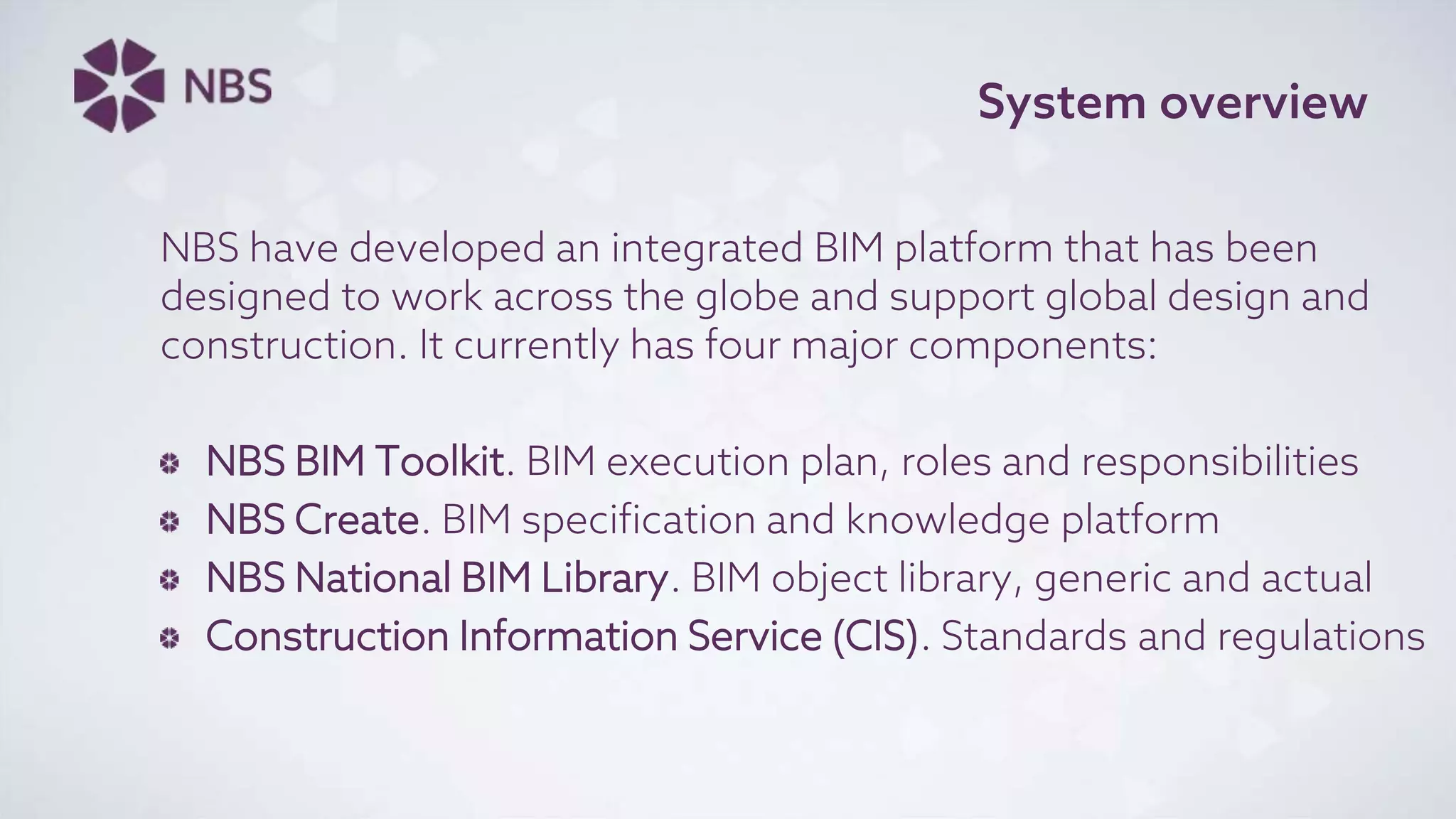 System overview
NBS have developed an integrated BIM platform that has been
designed to work across the globe and support global design and
construction. It currently has four major components:
NBS BIM Toolkit. BIM execution plan, roles and responsibilities
NBS Create. BIM specification and knowledge platform
NBS National BIM Library. BIM object library, generic and actual
Construction Information Service (CIS). Standards and regulations
 