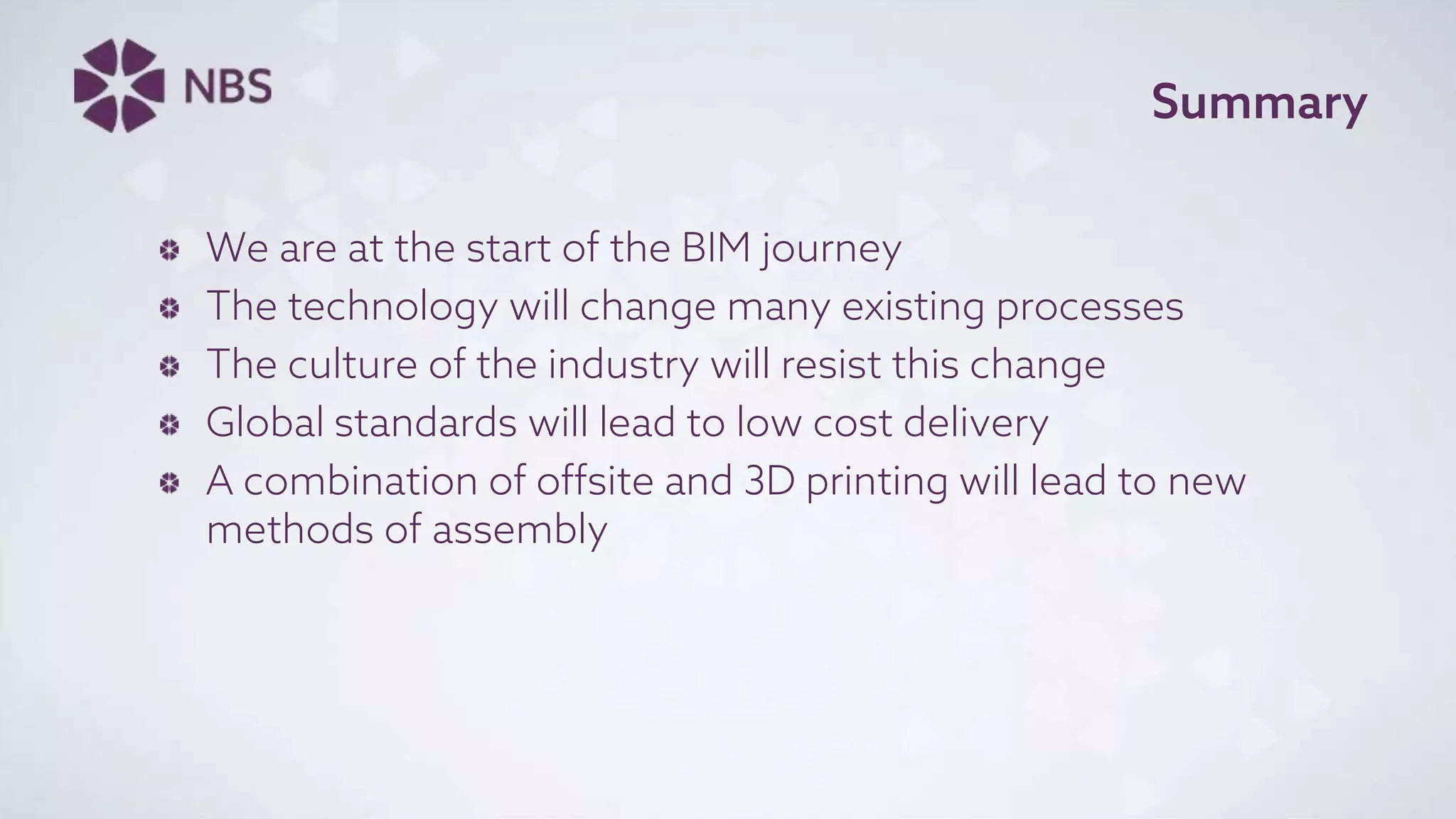 Summary
We are at the start of the BIM journey
The technology will change many existing processes
The culture of the industry will resist this change
Global standards will lead to low cost delivery
A combination of offsite and 3D printing will lead to new
methods of assembly
 