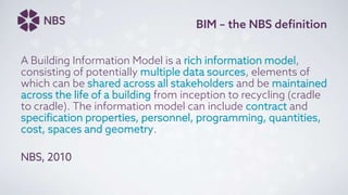 BIM – the NBS definition
A Building Information Model is a rich information model,
consisting of potentially multiple data sources, elements of
which can be shared across all stakeholders and be maintained
across the life of a building from inception to recycling (cradle
to cradle). The information model can include contract and
specification properties, personnel, programming, quantities,
cost, spaces and geometry.
NBS, 2010
 