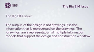 The Big BIM issue
The Big BIM issue:
The output of the design is not drawings. It is the
information that is represented on the drawings. The
‘drawings’ are a representation of multiple information
models that support the design and construction workflow.
 