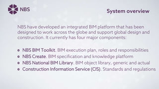 System overview
NBS have developed an integrated BIM platform that has been
designed to work across the globe and support global design and
construction. It currently has four major components:
NBS BIM Toolkit. BIM execution plan, roles and responsibilities
NBS Create. BIM specification and knowledge platform
NBS National BIM Library. BIM object library, generic and actual
Construction Information Service (CIS). Standards and regulations
 