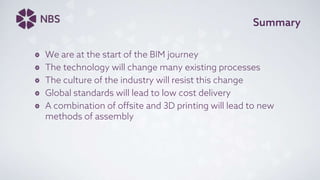 Summary
We are at the start of the BIM journey
The technology will change many existing processes
The culture of the industry will resist this change
Global standards will lead to low cost delivery
A combination of offsite and 3D printing will lead to new
methods of assembly
 