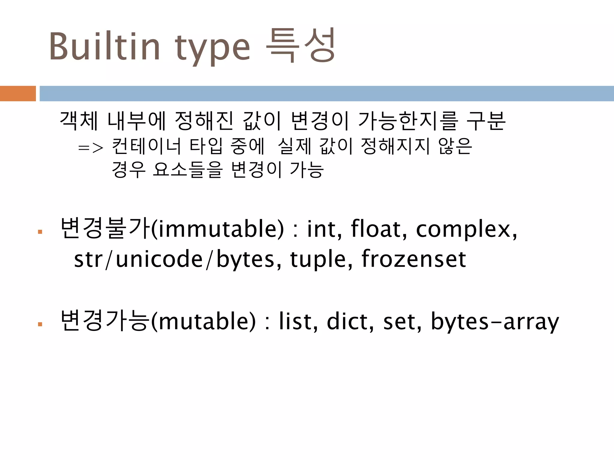 Builtin type 특성
객체 내부에 정해진 값이 변경이 가능한지를 구분
=> 컨테이너 타입 중에 실제 값이 정해지지 않은
경우 요소들을 변경이 가능
 변경불가(immutable) : int, float, complex,
str/unicode/bytes, tuple, frozenset
 변경가능(mutable) : list, dict, set, bytes-array
 