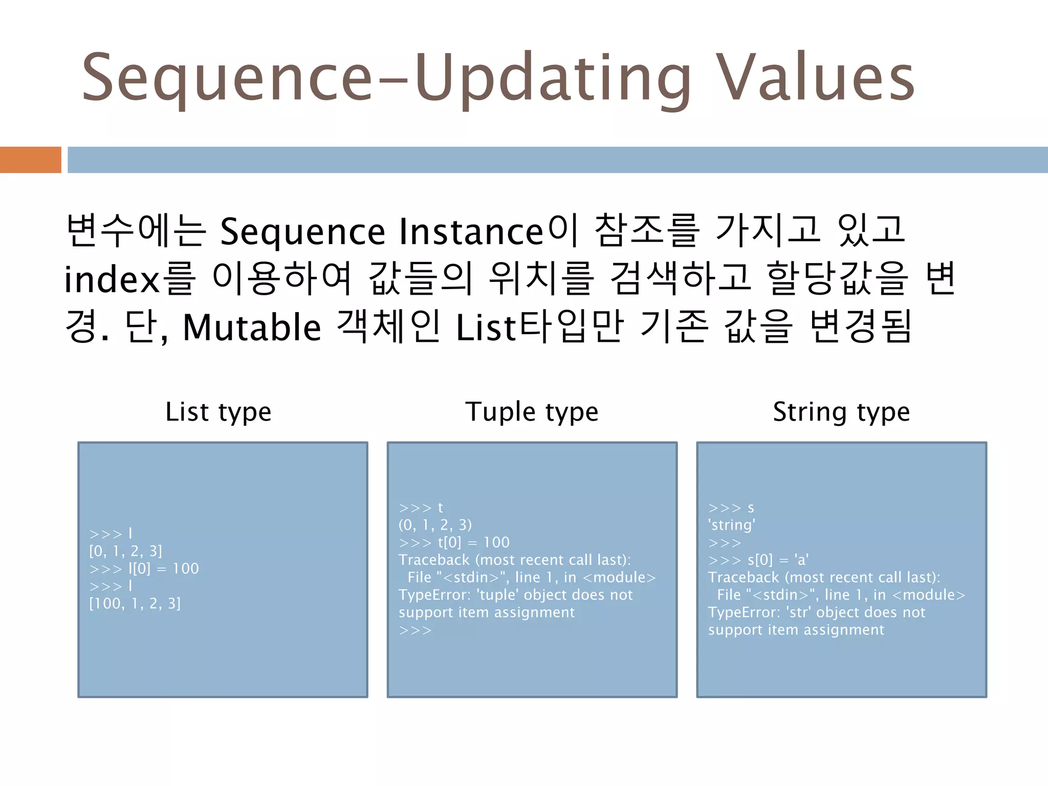Sequence-Updating Values
변수에는 Sequence Instance이 참조를 가지고 있고
index를 이용하여 값들의 위치를 검색하고 할당값을 변
경. 단, Mutable 객체인 List타입만 기존 값을 변경됨
>>> l
[0, 1, 2, 3]
>>> l[0] = 100
>>> l
[100, 1, 2, 3]
>>> t
(0, 1, 2, 3)
>>> t[0] = 100
Traceback (most recent call last):
File "<stdin>", line 1, in <module>
TypeError: 'tuple' object does not
support item assignment
>>>
>>> s
'string'
>>>
>>> s[0] = 'a'
Traceback (most recent call last):
File "<stdin>", line 1, in <module>
TypeError: 'str' object does not
support item assignment
List type Tuple type String type
 