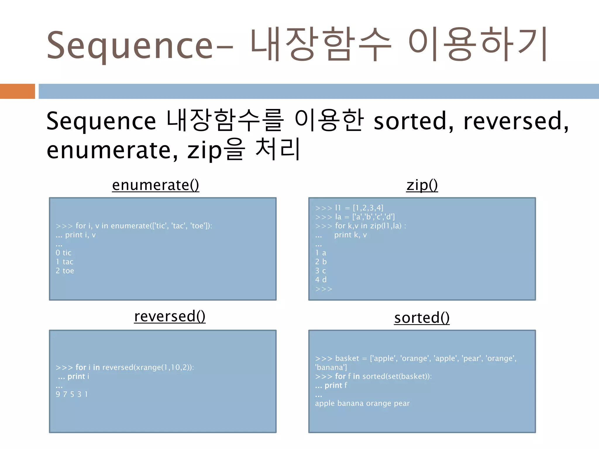 Sequence- 내장함수 이용하기
Sequence 내장함수를 이용한 sorted, reversed,
enumerate, zip을 처리
>>> for i, v in enumerate(['tic', 'tac', 'toe']):
... print i, v
...
0 tic
1 tac
2 toe
>>> l1 = [1,2,3,4]
>>> la = ['a','b','c','d']
>>> for k,v in zip(l1,la) :
... print k, v
...
1 a
2 b
3 c
4 d
>>>
>>> for i in reversed(xrange(1,10,2)):
... print i
...
9 7 5 3 1
>>> basket = ['apple', 'orange', 'apple', 'pear', 'orange',
'banana']
>>> for f in sorted(set(basket)):
... print f
...
apple banana orange pear
enumerate() zip()
reversed() sorted()
 