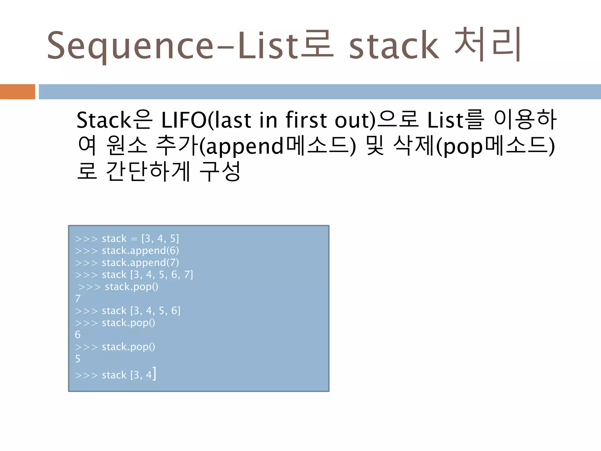 Sequence-List로 stack 처리
Stack은 LIFO(last in first out)으로 List를 이용하
여 원소 추가(append메소드) 및 삭제(pop메소드)
로 간단하게 구성
>>> stack = [3, 4, 5]
>>> stack.append(6)
>>> stack.append(7)
>>> stack [3, 4, 5, 6, 7]
>>> stack.pop()
7
>>> stack [3, 4, 5, 6]
>>> stack.pop()
6
>>> stack.pop()
5
>>> stack [3, 4]
 
