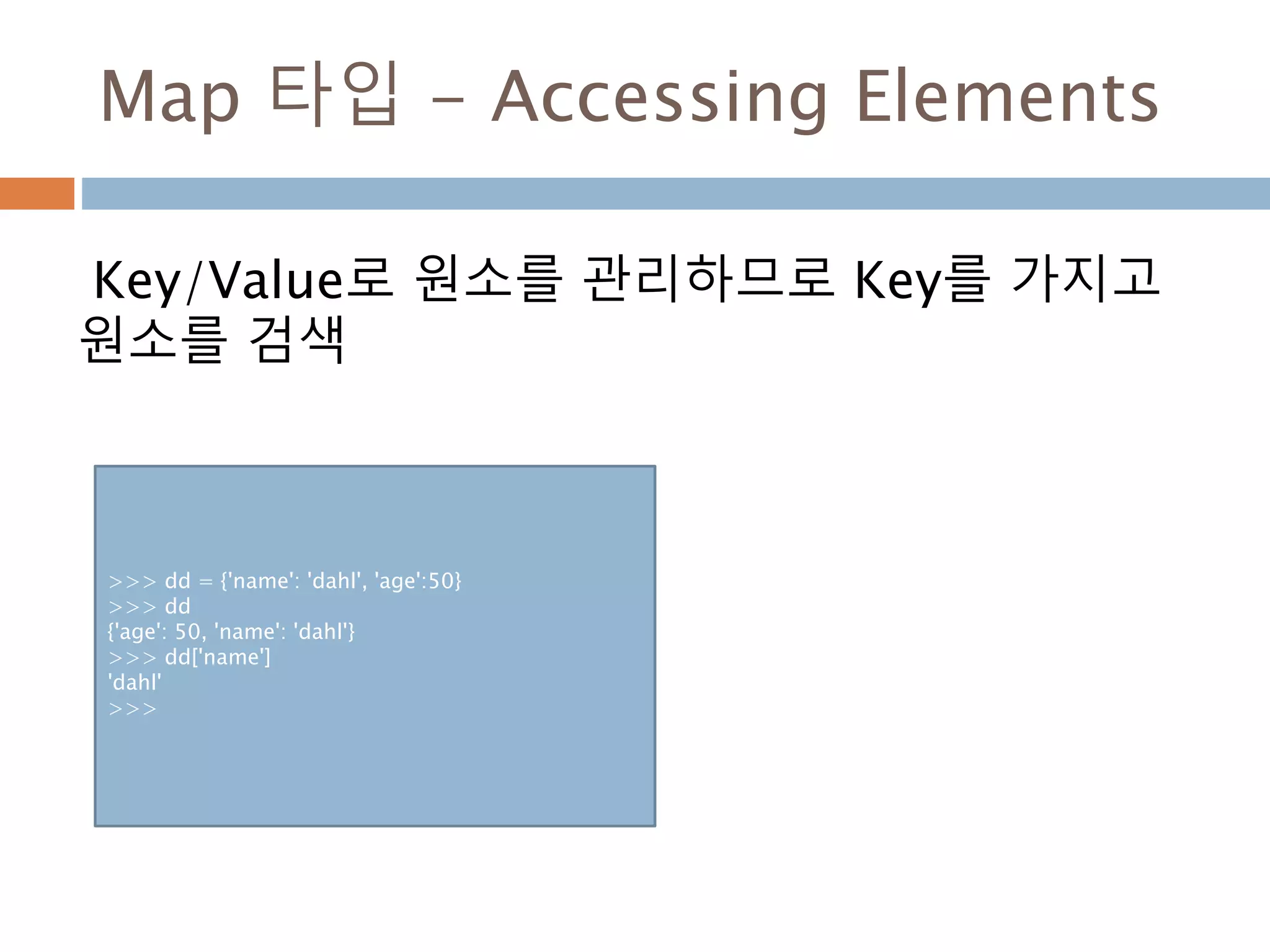 Map 타입 - Accessing Elements
Key/Value로 원소를 관리하므로 Key를 가지고
원소를 검색
>>> dd = {'name': 'dahl', 'age':50}
>>> dd
{'age': 50, 'name': 'dahl'}
>>> dd['name']
'dahl'
>>>
 