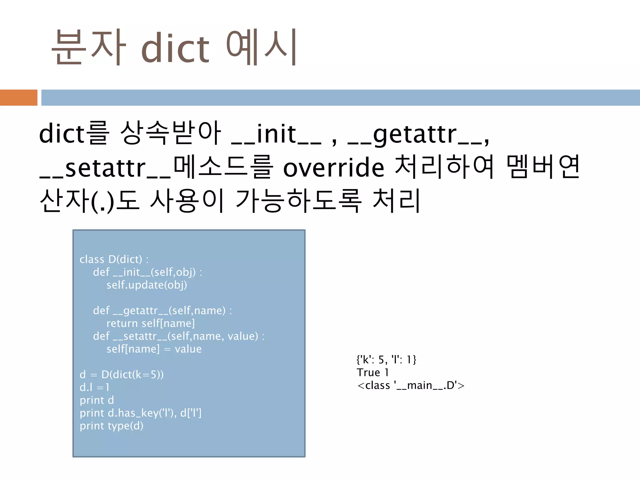 분자 dict 예시
dict를 상속받아 __init__ , __getattr__,
__setattr__메소드를 override 처리하여 멤버연
산자(.)도 사용이 가능하도록 처리
class D(dict) :
def __init__(self,obj) :
self.update(obj)
def __getattr__(self,name) :
return self[name]
def __setattr__(self,name, value) :
self[name] = value
d = D(dict(k=5))
d.l =1
print d
print d.has_key('l'), d['l']
print type(d)
{'k': 5, 'l': 1}
True 1
<class '__main__.D'>
 
