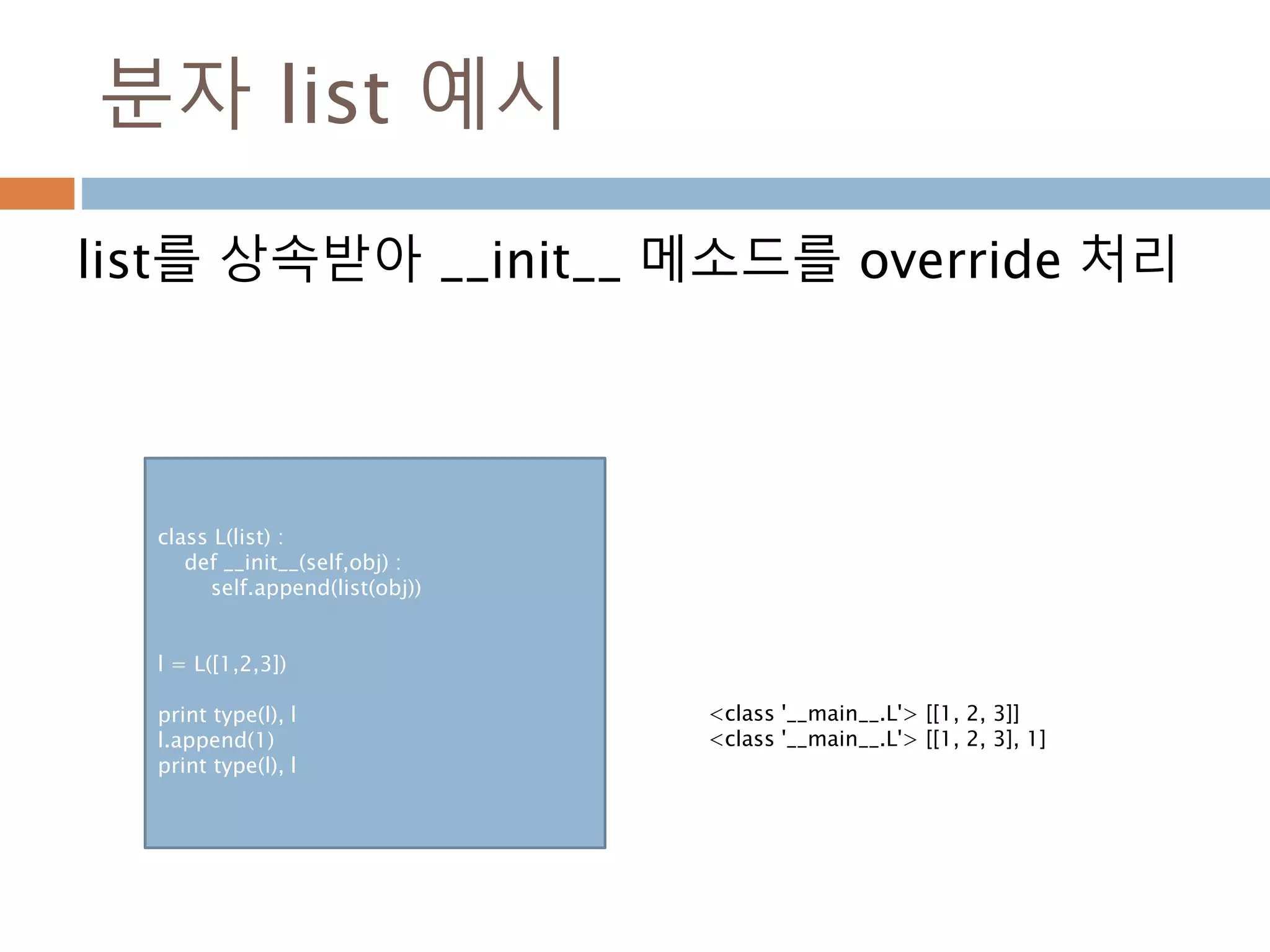 분자 list 예시
list를 상속받아 __init__ 메소드를 override 처리
class L(list) :
def __init__(self,obj) :
self.append(list(obj))
l = L([1,2,3])
print type(l), l
l.append(1)
print type(l), l
<class '__main__.L'> [[1, 2, 3]]
<class '__main__.L'> [[1, 2, 3], 1]
 