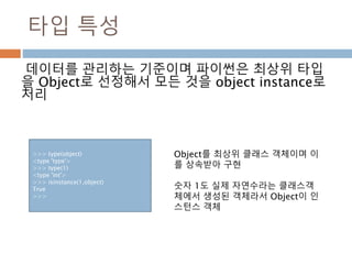 타입 특성
데이터를 관리하는 기준이며 파이썬은 최상위 타입
을 Object로 선정해서 모든 것을 object instance로
처리
>>> type(object)
<type 'type'>
>>> type(1)
<type 'int'>
>>> isinstance(1,object)
True
>>>
Object를 최상위 클래스 객체이며 이
를 상속받아 구현
숫자 1도 실제 자연수라는 클래스객
체에서 생성된 객체라서 Object이 인
스턴스 객체
 