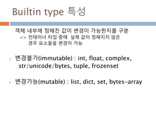 Builtin type 특성
객체 내부에 정해진 값이 변경이 가능한지를 구분
=> 컨테이너 타입 중에 실제 값이 정해지지 않은
경우 요소들을 변경이 가능
 변경불가(immutable) : int, float, complex,
str/unicode/bytes, tuple, frozenset
 변경가능(mutable) : list, dict, set, bytes-array
 
