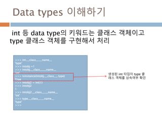 Data types 이해하기
int 등 data type의 키워드는 클래스 객체이고
type 클래스 객체를 구현해서 처리
>>> int.__class__.__name__
'type'
>>> intobj =1
>>> intobj.__class__.__name__
'int'
>>> isinstance(intobj.__class__, type)
True
>>> intobj2 = int(1)
>>> intobj2
1
>>> intobj2.__class__.__name__
'int'
>>> type.__class__.__name__
'type'
>>>
생성된 int 타입이 type 클
래스 객체를 상속여부 확인
 