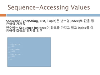 Sequence-Accessing Values
Sequence Type(String, List, Tuple)은 변수명[index]로 값을 접
근하여 가져옴
변수에는 Sequence Instance이 참조를 가지고 있고 index를 이
용하여 값들의 위치를 검색
>>> l = [0,1,2,3]
>>> l[0]
0
>>> s = "string"
>>> s[0]
's'
>>> t = (0,1,2,3)
>>> t[0]
0
>>>
 