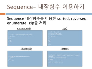 Sequence- 내장함수 이용하기
Sequence 내장함수를 이용한 sorted, reversed,
enumerate, zip을 처리
>>> for i, v in enumerate(['tic', 'tac', 'toe']):
... print i, v
...
0 tic
1 tac
2 toe
>>> l1 = [1,2,3,4]
>>> la = ['a','b','c','d']
>>> for k,v in zip(l1,la) :
... print k, v
...
1 a
2 b
3 c
4 d
>>>
>>> for i in reversed(xrange(1,10,2)):
... print i
...
9 7 5 3 1
>>> basket = ['apple', 'orange', 'apple', 'pear', 'orange',
'banana']
>>> for f in sorted(set(basket)):
... print f
...
apple banana orange pear
enumerate() zip()
reversed() sorted()
 