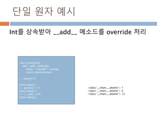 단일 원자 예시
Int를 상속받아 __add__ 메소드를 override 처리
class atomic(int) :
def __add__(self,obj) :
value = int(self) + int(obj)
return atomic(value)
i = atomic(1)
print type(i), i
i = atomic(i +1)
print type(i), i
j = i.__add__(10)
print type(j), j
<class '__main__.atomic'> 1
<class '__main__.atomic'> 2
<class '__main__.atomic'> 12
 