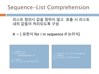 Sequence-List Comprehension
리스트 정의시 값을 정하지 않고 호출 시 리스트
내의 값들이 처리되도록 구성
A = [ 표현식 for i in sequence if 논리식]
>>> squares = []
>>> for x in (10):
... squares.append(x**2)
...
>>> squares
[0, 1, 4, 9, 16, 25, 36, 49, 64, 81]
>>> squares = [x**2 for x in range(10)]
>>> squares
[0, 1, 4, 9, 16, 25, 36, 49, 64, 81]
>>>
 