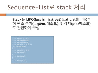 Sequence-List로 stack 처리
Stack은 LIFO(last in first out)으로 List를 이용하
여 원소 추가(append메소드) 및 삭제(pop메소드)
로 간단하게 구성
>>> stack = [3, 4, 5]
>>> stack.append(6)
>>> stack.append(7)
>>> stack [3, 4, 5, 6, 7]
>>> stack.pop()
7
>>> stack [3, 4, 5, 6]
>>> stack.pop()
6
>>> stack.pop()
5
>>> stack [3, 4]
 