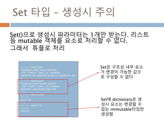Set 타입 – 생성시 주의
Set()으로 생성시 파라미터는 1개만 받는다. 리스트
등 mutable 객체를 요소로 처리할 수 없다.
그래서 튜플로 처리
>>> s = set([1],[2])
Traceback (most recent call last):
File "<stdin>", line 1, in <module>
TypeError: set expected at most 1 arguments, got
2
>>> s = set(([1],[2]))
Traceback (most recent call last):
File "<stdin>", line 1, in <module>
TypeError: unhashable type: 'list'
>>>
>>> s = set(((1),(2)))
>>> s
set([1, 2])
>>>
>>> s = set({'a':1})
>>> s
set(['a'])
Set은 구조상 내부 요소
가 변경이 가능한 값으
로 구성할 수 없다
Set에 dictionary로 생
성시 요소는 변경할 수
없는 immutable타입만
생성함
 