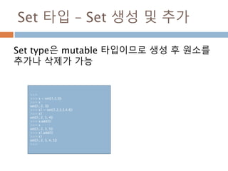 Set 타입 – Set 생성 및 추가
Set type은 mutable 타입이므로 생성 후 원소를
추가나 삭제가 가능
>>>
>>> s = set([1,2,3])
>>> s
set([1, 2, 3])
>>> s1 = set([1,2,3,3,4,4])
>>> s1
set([1, 2, 3, 4])
>>> s.add(5)
>>> s
set([1, 2, 3, 5])
>>> s1.add(5)
>>> s1
set([1, 2, 3, 4, 5])
>>>
 